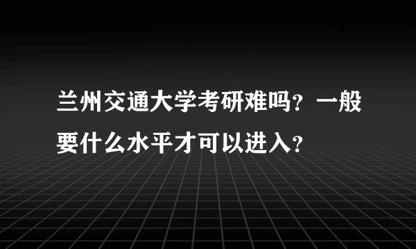 兰州交通大学考研难吗？一般要什么水平才可以进入？
