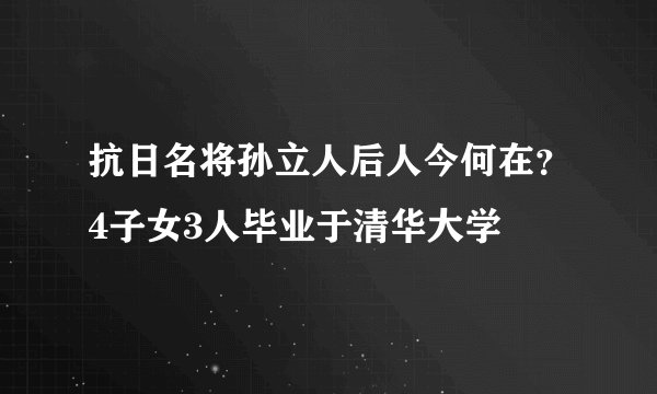 抗日名将孙立人后人今何在？4子女3人毕业于清华大学