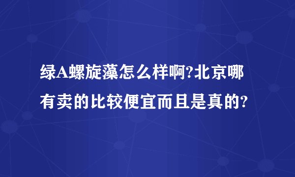 绿A螺旋藻怎么样啊?北京哪有卖的比较便宜而且是真的?