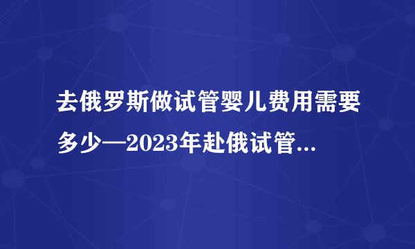 去俄罗斯做试管婴儿费用需要多少—2023年赴俄试管婴儿费用明细介绍大揭秘