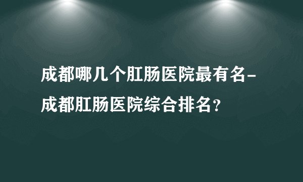 成都哪几个肛肠医院最有名-成都肛肠医院综合排名？