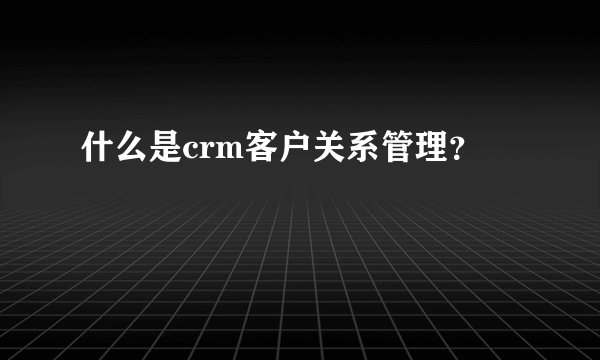 什么是crm客户关系管理？