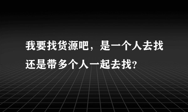 我要找货源吧，是一个人去找还是带多个人一起去找？
