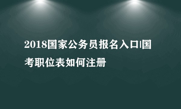 2018国家公务员报名入口|国考职位表如何注册