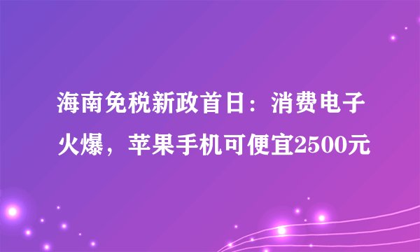 海南免税新政首日：消费电子火爆，苹果手机可便宜2500元