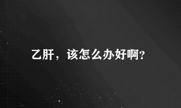 乙肝，该怎么办好啊？