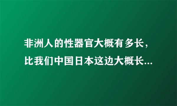 非洲人的性器官大概有多长，比我们中国日本这边大概长多少，粗多少？