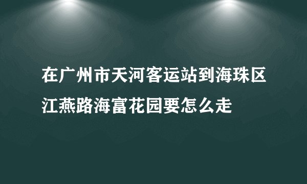 在广州市天河客运站到海珠区江燕路海富花园要怎么走