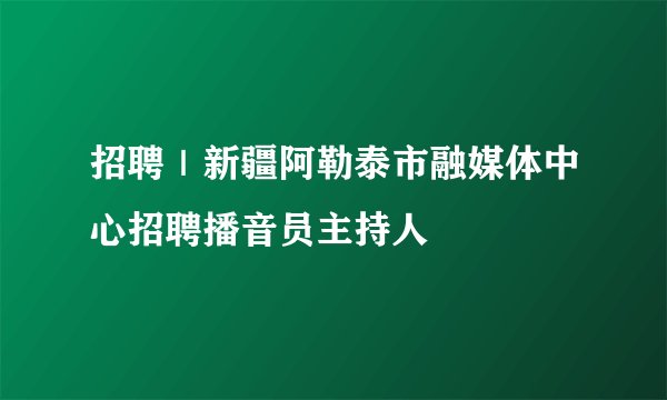 招聘｜新疆阿勒泰市融媒体中心招聘播音员主持人