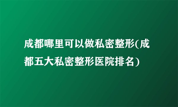 成都哪里可以做私密整形(成都五大私密整形医院排名)