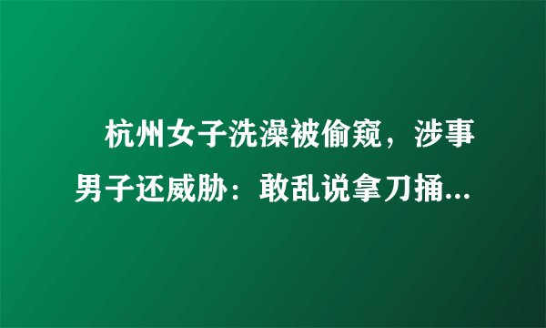 ​杭州女子洗澡被偷窥，涉事男子还威胁：敢乱说拿刀捅死, 你怎么看？