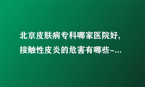 北京皮肤病专科哪家医院好,接触性皮炎的危害有哪些-接触性皮炎