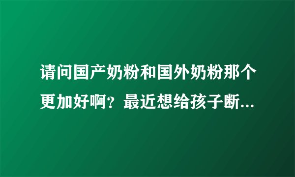 请问国产奶粉和国外奶粉那个更加好啊？最近想给孩子断母乳了，...