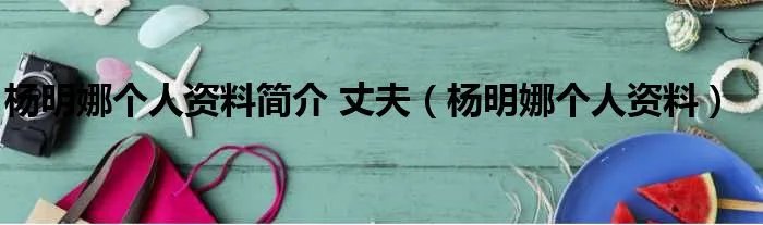 杨明娜个人资料简介 丈夫（杨明娜个人资料）