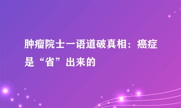 肿瘤院士一语道破真相：癌症是“省”出来的