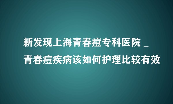 新发现上海青春痘专科医院 _青春痘疾病该如何护理比较有效
