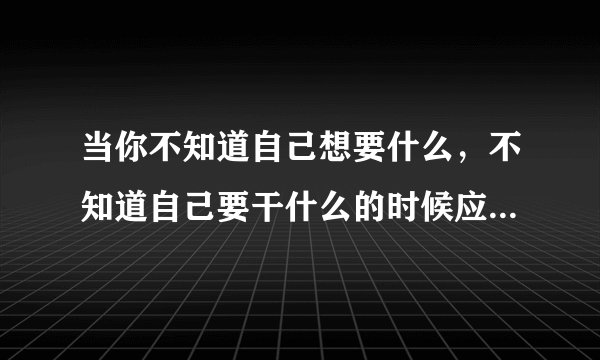 当你不知道自己想要什么，不知道自己要干什么的时候应该怎么办？