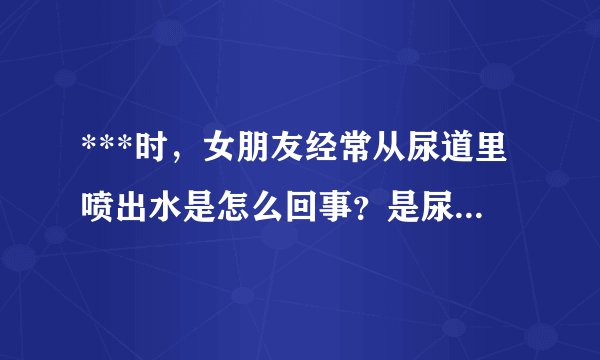 ***时，女朋友经常从尿道里喷出水是怎么回事？是尿液还是阴精什