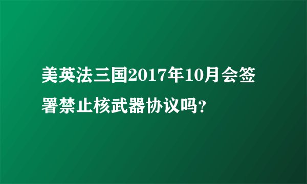 美英法三国2017年10月会签署禁止核武器协议吗？