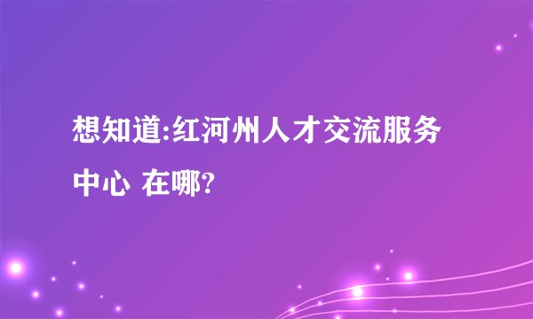 想知道:红河州人才交流服务中心 在哪?