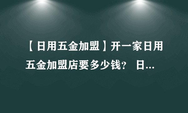 【日用五金加盟】开一家日用五金加盟店要多少钱？ 日用五金加盟价格