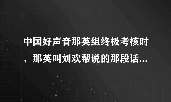 中国好声音那英组终极考核时，那英叫刘欢帮说的那段话是什么意思呀？