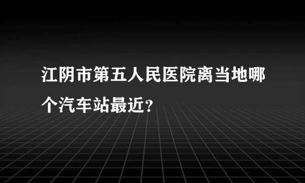 江阴市第五人民医院离当地哪个汽车站最近？