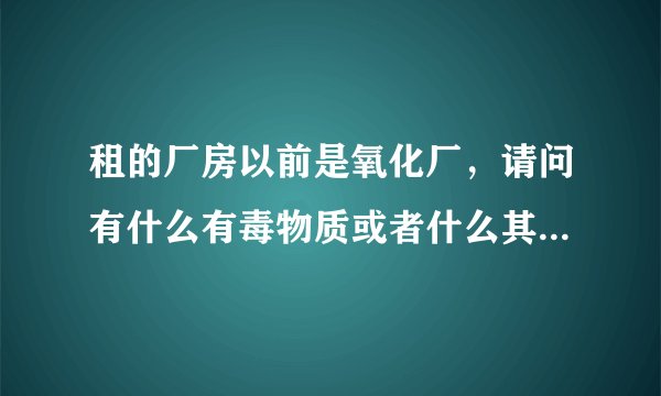 租的厂房以前是氧化厂，请问有什么有毒物质或者什么其他的吗？