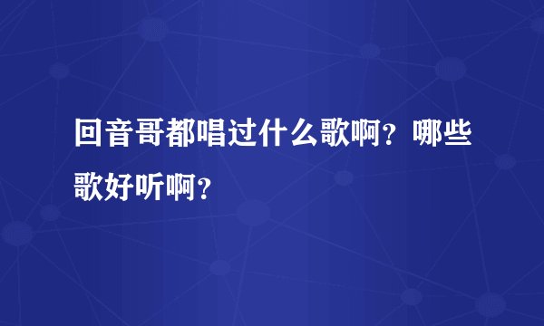回音哥都唱过什么歌啊？哪些歌好听啊？