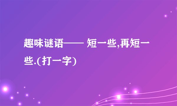 趣味谜语—— 短一些,再短一些.(打一字)