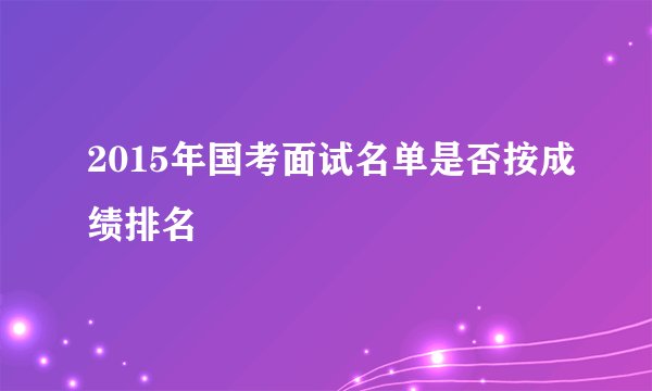 2015年国考面试名单是否按成绩排名