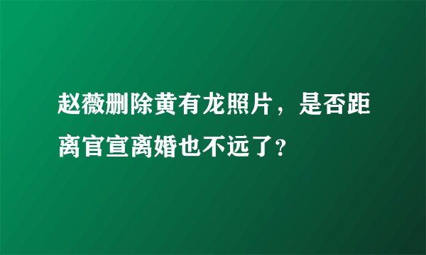 赵薇删除黄有龙照片，是否距离官宣离婚也不远了？
