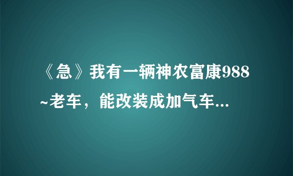 《急》我有一辆神农富康988~老车，能改装成加气车吗？大概需要多少钱？