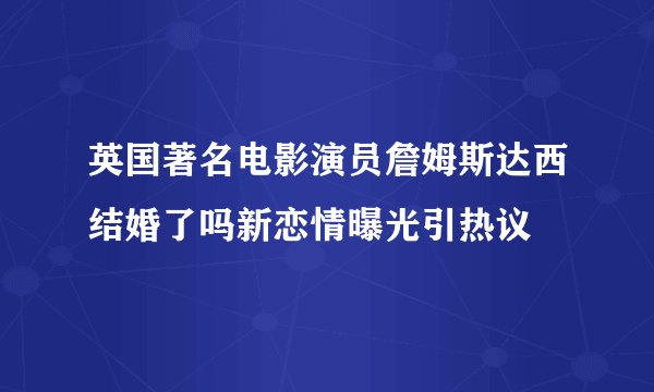 英国著名电影演员詹姆斯达西结婚了吗新恋情曝光引热议