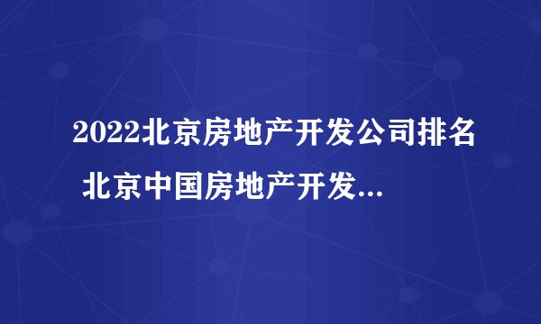 2022北京房地产开发公司排名 北京中国房地产开发企业500强