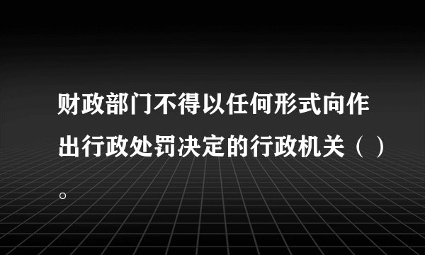 财政部门不得以任何形式向作出行政处罚决定的行政机关（）。