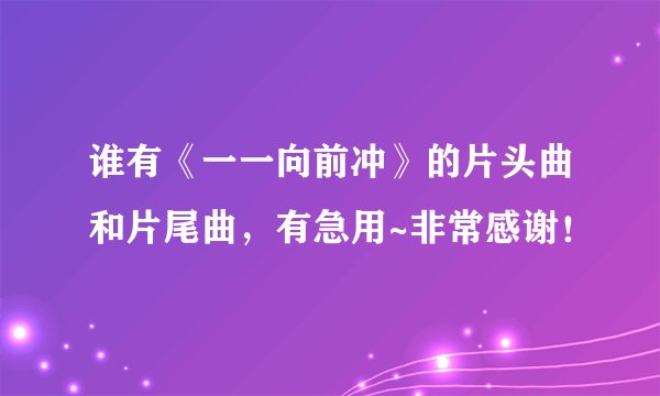 谁有《一一向前冲》的片头曲和片尾曲，有急用~非常感谢！