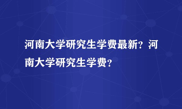 河南大学研究生学费最新？河南大学研究生学费？