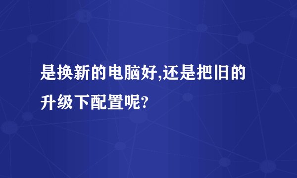 是换新的电脑好,还是把旧的升级下配置呢?