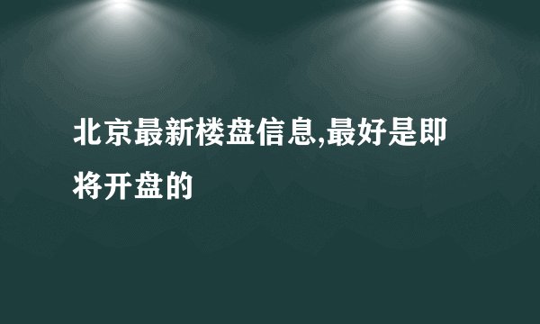 北京最新楼盘信息,最好是即将开盘的