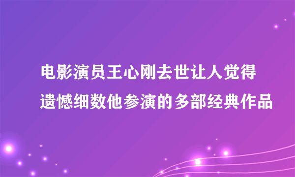 电影演员王心刚去世让人觉得遗憾细数他参演的多部经典作品