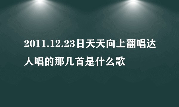 2011.12.23日天天向上翻唱达人唱的那几首是什么歌