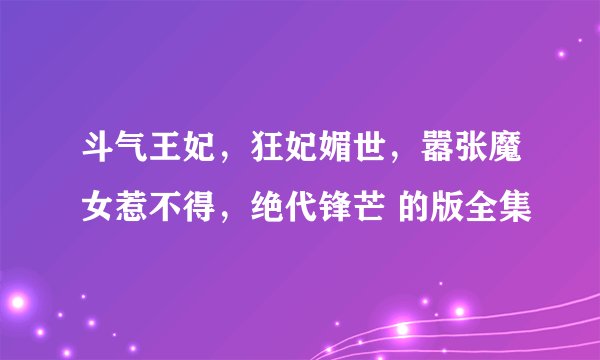 斗气王妃，狂妃媚世，嚣张魔女惹不得，绝代锋芒 的版全集