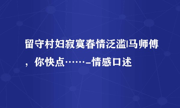 留守村妇寂寞春情泛滥|马师傅，你快点……-情感口述