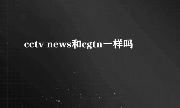 cctv news和cgtn一样吗