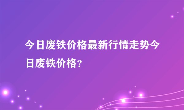 今日废铁价格最新行情走势今日废铁价格？
