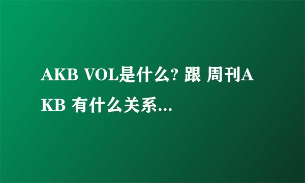 AKB VOL是什么? 跟 周刊AKB 有什么关系 还有特典（SP）什么的 请详细说下关于AKB这类综艺的 AX什么的