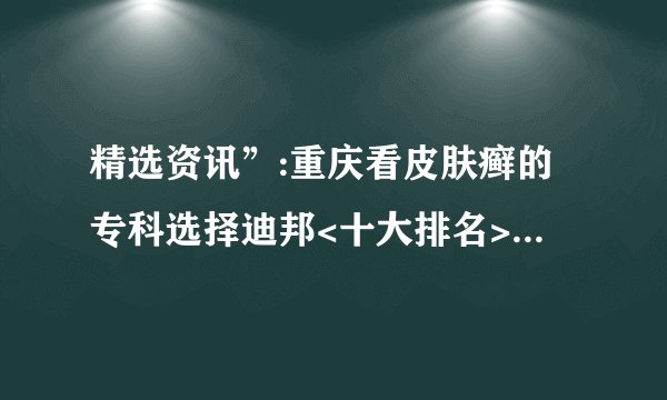 精选资讯”:重庆看皮肤癣的专科选择迪邦<十大排名>_[前三]|“四川”治牛皮癣好的医院-排行榜! |皮肤病打生物制剂到底好不好呢
