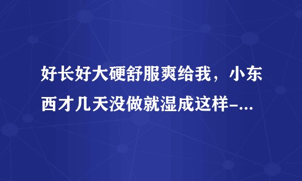 好长好大硬舒服爽给我，小东西才几天没做就湿成这样-情感口述