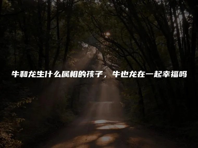 牛和龙生什么属相的孩子，牛也龙在一起幸福吗